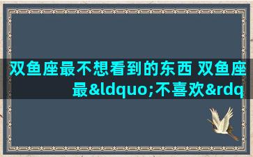 双鱼座最不想看到的东西 双鱼座最“不喜欢”的4件事